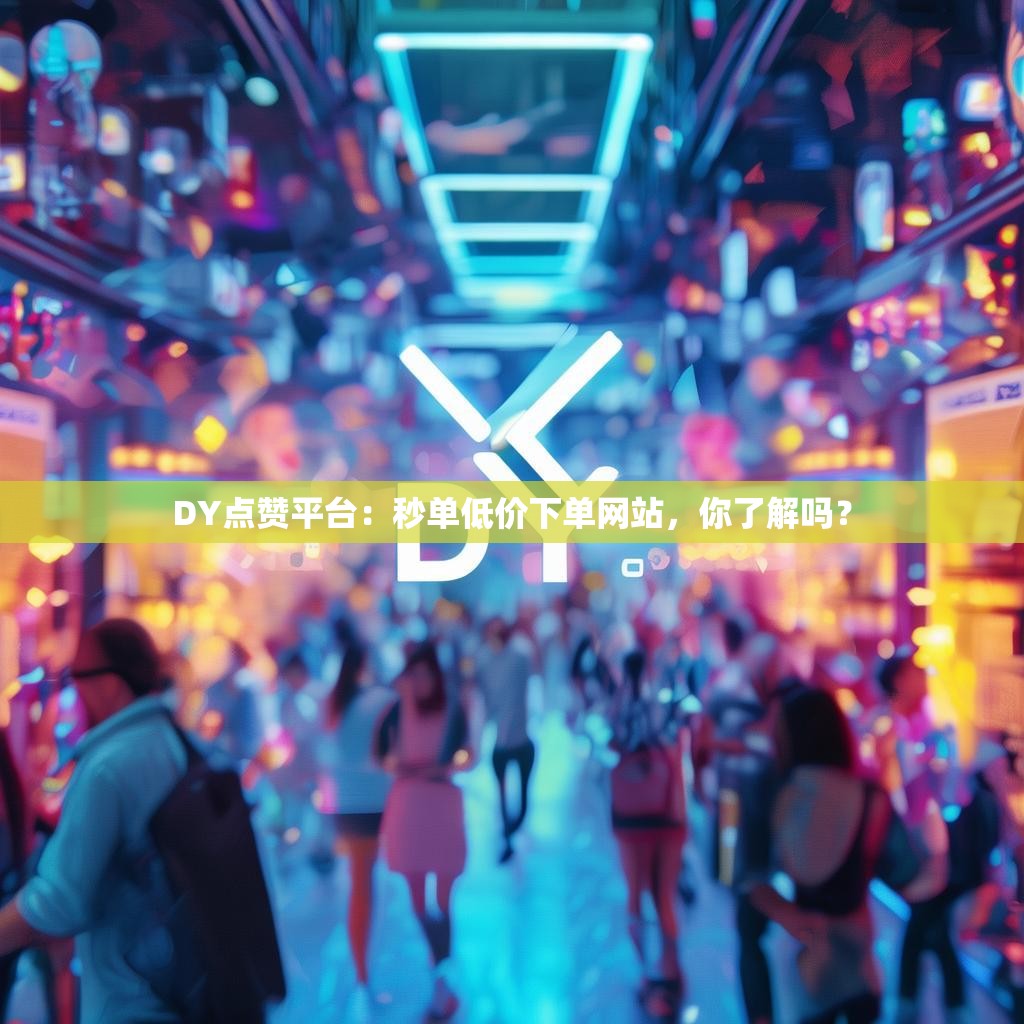 DY点赞平台：秒单低价下单网站，你了解吗？