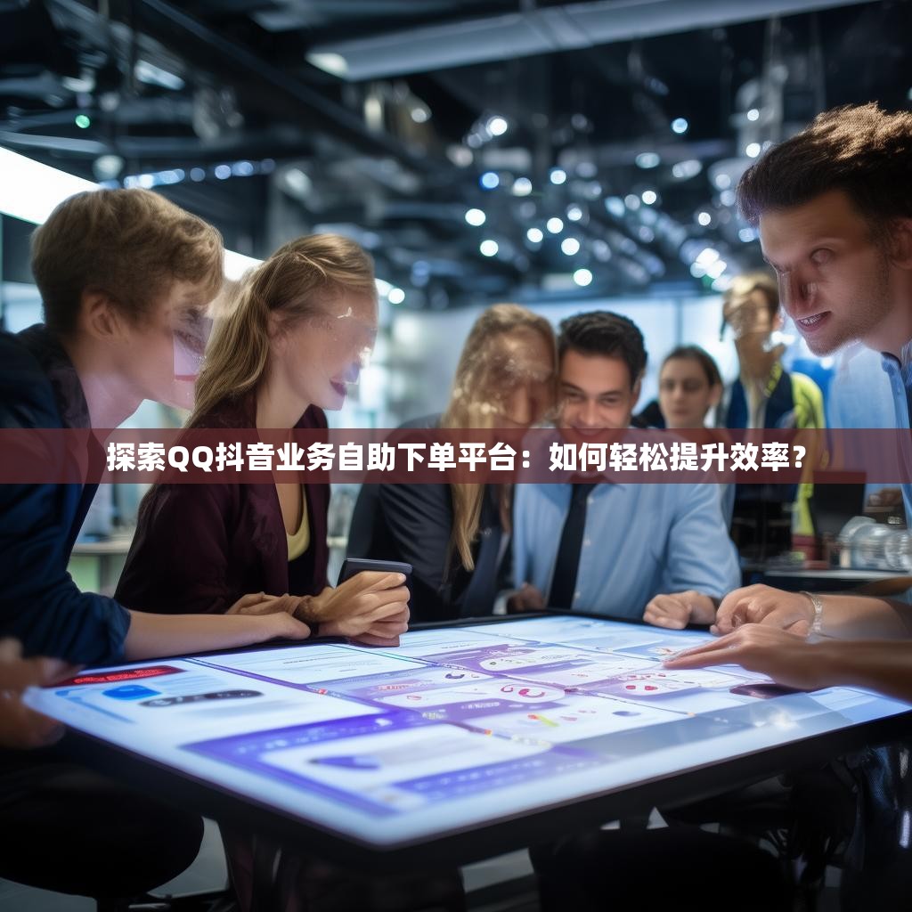 探索QQ抖音业务自助下单平台：如何轻松提升效率？