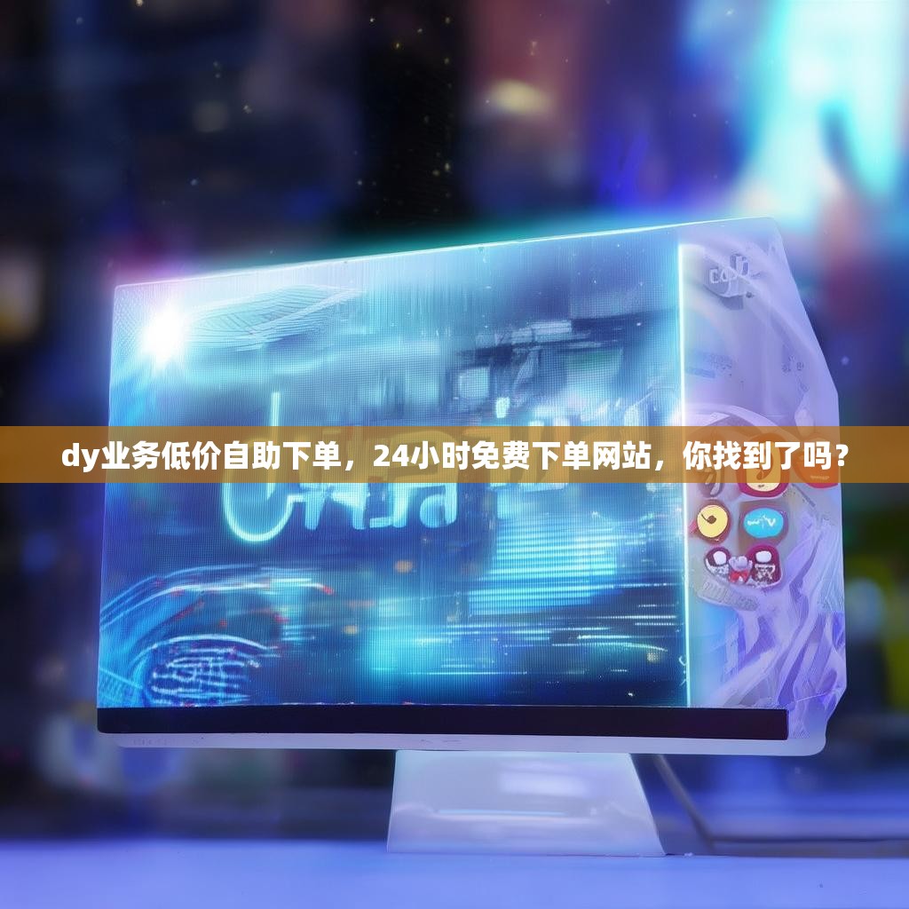 dy业务低价自助下单，24小时免费下单网站，你找到了吗？