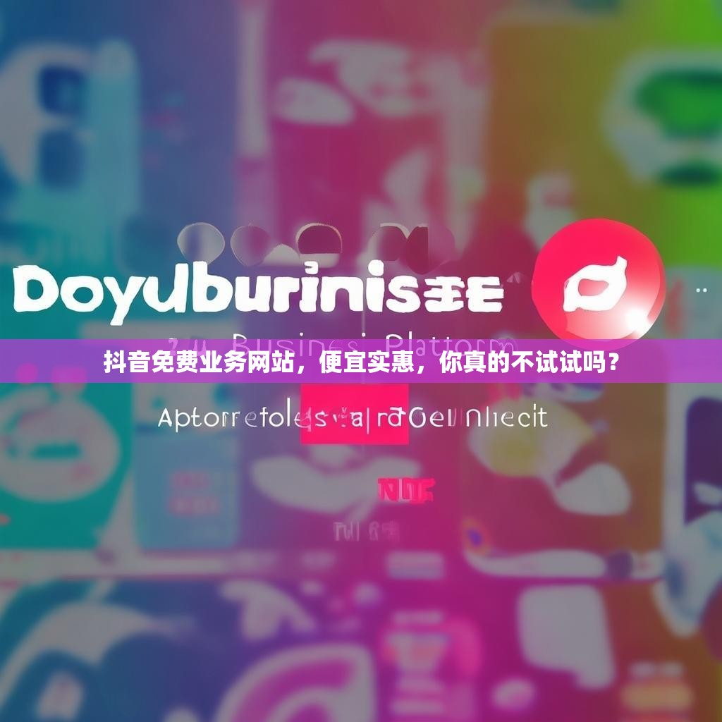 抖音免费业务网站，便宜实惠，你真的不试试吗？