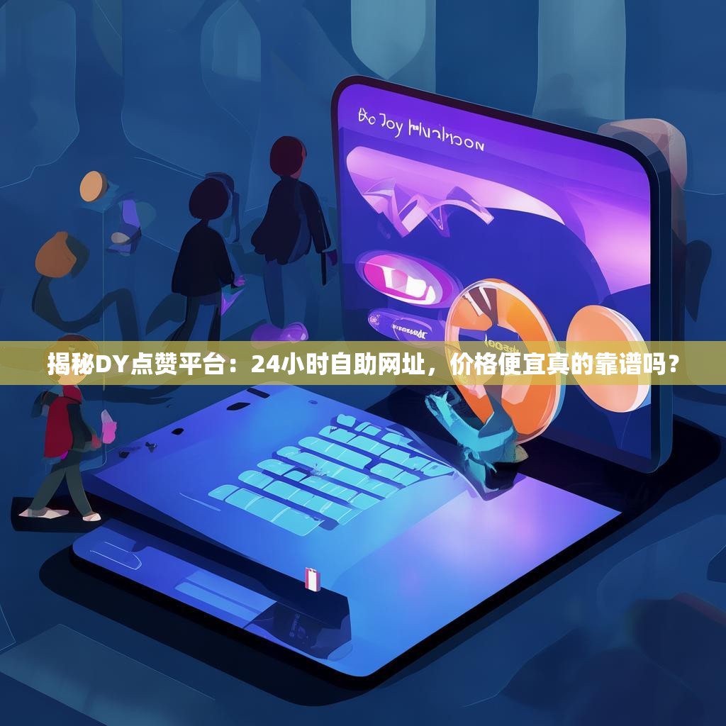 揭秘DY点赞平台：24小时自助网址，价格便宜真的靠谱吗？