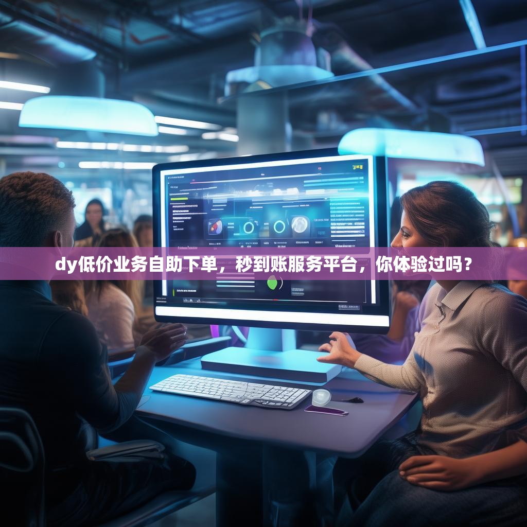 dy低价业务自助下单，秒到账服务平台，你体验过吗？