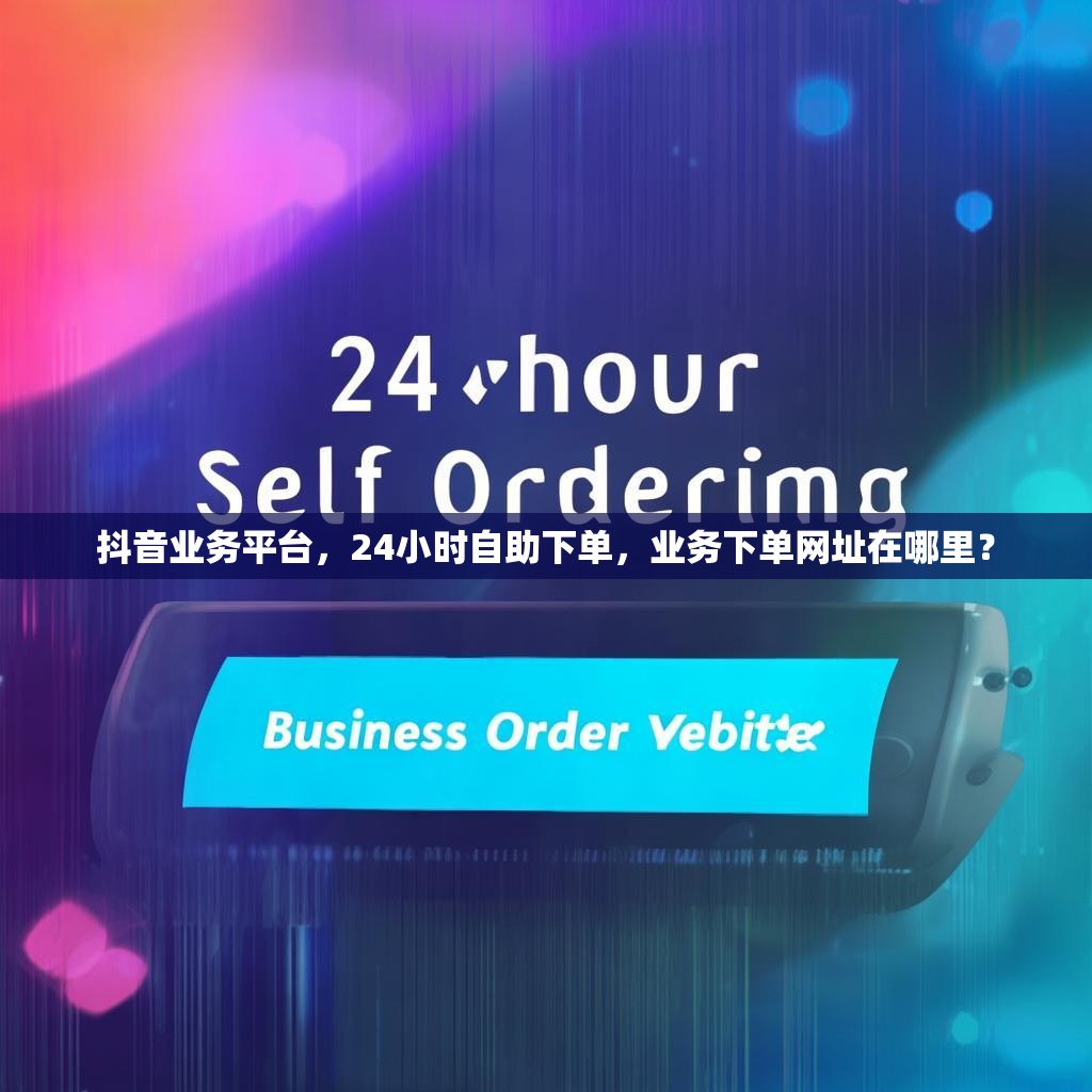 抖音业务平台，24小时自助下单，业务下单网址在哪里？