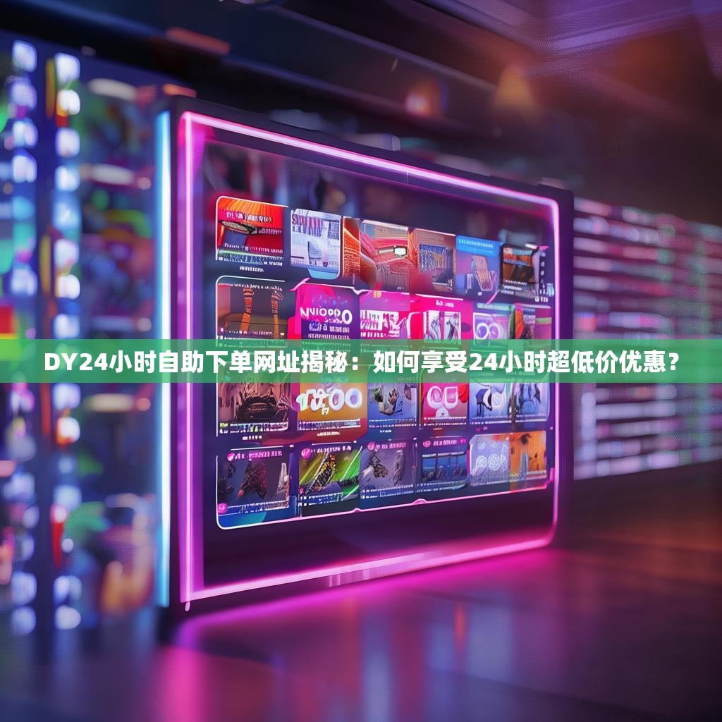 DY24小时自助下单网址揭秘：如何享受24小时超低价优惠？